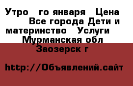  Утро 1-го января › Цена ­ 18 - Все города Дети и материнство » Услуги   . Мурманская обл.,Заозерск г.